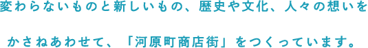 -変わらないものと新しいもの、歴史や文化、人々の想いをかさねあわせて、「河原町商店街」をつくっています。-